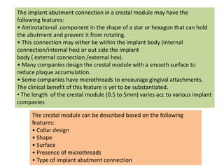 The implant abutment connection in a crestal module may have the
following features:
• Antirotational .component in the shape of a star or hexagon that can hold
the abutment and prevent it from rotating.
• This connection may either be within the implant body (internal
connection/internal hex) or out side the implant
body ( external connection /external hex).
• Many companies design the crestal module with a smooth surface to
reduce plaque accumulation.
• Some companies have microthreads to encourage gingival attachments.
The clinical benefit of this feature is yet to be substantiated.
• The length of the crestal module (0.5 to 5mm) varies acc to various implant
companies
The crestal module can be described based on the following
features:
• Collar design
• Shape
• Surface
• Presence of microthreads
• Type of implant abutment connection
 