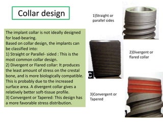 Collar design
The implant collar is not ideally designed
for load-bearing.
Based on collar design, the implants can
be classified into:
1) Straight or Parallel- sided : This is the
most common collar design.
2) Divergent or Flared collar: It produces
the least amount of stress on the crestal
bone, and is more biologically compatible.
This is probably due to the increased
surface area. A divergent collar gives a
relatively better soft-tissue profile.
3) Convergent or Tapered: This design has
a more favorable stress distribution.
1)Straight or
parallel sides
2)Divergent or
flared collar
3)Convergent or
Tapered
 