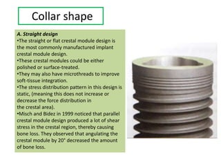 Collar shape
A. Straight design
•The straight or flat crestal module design is
the most commonly manufactured implant
crestal module design.
•These crestal modules could be either
polished or surface-treated.
•They may also have microthreads to improve
soft-tissue integration.
•The stress distribution pattern in this design is
static, (meaning this does not increase or
decrease the force distribution in
the crestal area).
•Misch and Bidez in 1999 noticed that parallel
crestal module design produced a lot of shear
stress in the crestal region, thereby causing
bone loss. They observed that angulating the
crestal module by 20° decreased the amount
of bone loss.
 