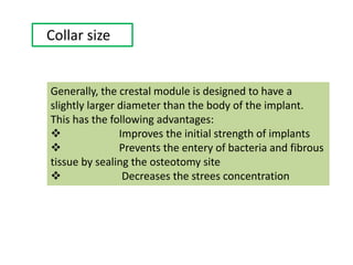 Collar size
Generally, the crestal module is designed to have a
slightly larger diameter than the body of the implant.
This has the following advantages:
 Improves the initial strength of implants
 Prevents the entery of bacteria and fibrous
tissue by sealing the osteotomy site
 Decreases the strees concentration
 