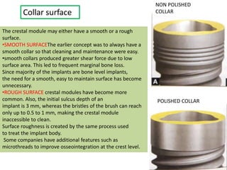 Collar surface
The crestal module may either have a smooth or a rough
surface.
•SMOOTH SURFACEThe earlier concept was to always have a
smooth collar so that cleaning and maintenance were easy.
•smooth collars produced greater shear force due to low
surface area. This led to frequent marginal bone loss.
Since majority of the implants are bone level implants,
the need for a smooth, easy to maintain surface has become
unnecessary.
•ROUGH SURFACE crestal modules have become more
common. Also, the initial sulcus depth of an
implant is 3 mm, whereas the bristles of the brush can reach
only up to 0.5 to 1 mm, making the crestal module
inaccessible to clean.
Surface roughness is created by the same process used
to treat the implant body.
Some companies have additional features such as
microthreads to improve osseointegration at the crest level.
NON POLISHED
COLLAR
POLISHED COLLAR
 