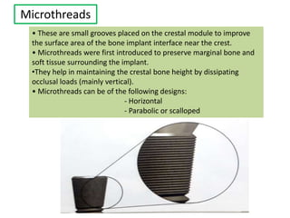 Microthreads
• These are small grooves placed on the crestal module to improve
the surface area of the bone implant interface near the crest.
• Microthreads were first introduced to preserve marginal bone and
soft tissue surrounding the implant.
•They help in maintaining the crestal bone height by dissipating
occlusal loads (mainly vertical).
• Microthreads can be of the following designs:
- Horizontal
- Parabolic or scalloped
 