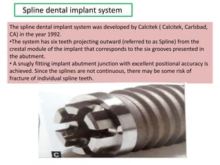 Spline dental implant system
The spline dental implant system was developed by Calcitek ( Calcitek, Carlsbad,
CA) in the year 1992.
•The system has six teeth projecting outward (referred to as Spline) from the
crestal module of the implant that corresponds to the six grooves presented in
the abutment.
• A snugly fitting implant abutment junction with excellent positional accuracy is
achieved. Since the splines are not continuous, there may be some risk of
fracture of individual spline teeth.
 