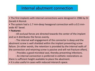 Internal abutment connection
• The first implants with internal connections were designed in 1986 by Dr
Gerald A Niznick
• The system had a 1.7 mm-deep hexagonal connection with a 0.5 mm-
wide 45° bevel.
• Features:
- All occlusal forces are directed towards the center of the implant
and so it distributes the forces evenly.
- The internal wall engagement of the connector is deep and the
abutment screw is well shielded within the implant preventing screw
failure. (In other words, the retention is provided by the internal walls of
the connection and retaining screw is passive and will not fracture often).
- Provides a good microbial seal, thereby preventing infections.
- An internal connection is preferred in esthetic restorations as
there is sufficient height available to place the abutment.
• It is also useful in cases with reduced interarch space.
 