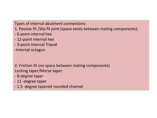 Types of internal abutment connections:
1. Passive fit /Slip fit joint (space exists between mating components).
- 6-point internal hex
- 12-point internal hex
- 3-point Internal Tripod
-Internal octagon
2. Friction fit (no space between mating components)
Locking taper/Morse taper:
- 8-degree taper
- 11 -degree taper
- 1.5 -degree tapered rounded channel
 