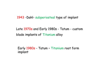 1943 –Dahl- subperiosteal type of implant
Late 1970s and Early 1980s - Tatum - custom
blade implants of Titanium alloy
Early 1980s - Tatum – Titanium root form
implant
 