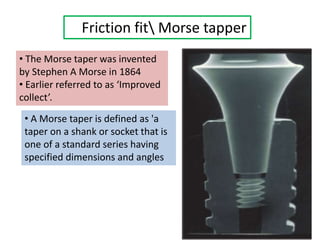 Friction fit Morse tapper
• The Morse taper was invented
by Stephen A Morse in 1864
• Earlier referred to as ‘Improved
collect’.
• A Morse taper is defined as 'a
taper on a shank or socket that is
one of a standard series having
specified dimensions and angles
 