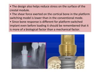• The design also helps reduce stress on the surface of the
crestal module.
• The shear force exerted on the cortical bone in the platform
switching model is lower than in the conventional mode.
• Since bone response is different for platform-switched
implant even before loading it should be remembered that it
is more of a biological factor than a mechanical factor.
 