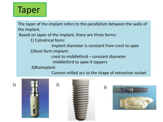 Taper
The taper of the implant refers to the parallelism between the walls of
the implant.
Based on taper of the implant, there are three forms:
1) Cylindrical form:
Implant diameter is constant from crest to apex
2)Root form implant:
crest to middlethird – constant diameter
middlethird to apex it tappers
3)Bioimplant:
Custom milled acc to the shape of extraction socket
1) 2)
3)
 
