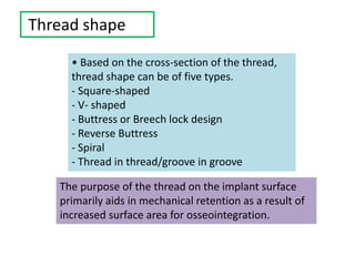 Thread shape
• Based on the cross-section of the thread,
thread shape can be of five types.
- Square-shaped
- V- shaped
- Buttress or Breech lock design
- Reverse Buttress
- Spiral
- Thread in thread/groove in groove
The purpose of the thread on the implant surface
primarily aids in mechanical retention as a result of
increased surface area for osseointegration.
 
