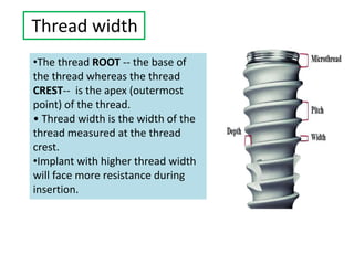 Thread width
•The thread ROOT -- the base of
the thread whereas the thread
CREST-- is the apex (outermost
point) of the thread.
• Thread width is the width of the
thread measured at the thread
crest.
•Implant with higher thread width
will face more resistance during
insertion.
 