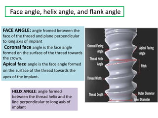 Face angle, helix angle, and flank angle
FACE ANGLE: angle fromed between the
face of the thread and plane perpendicular
to long axis of implant
Coronal face angle is the face angle
formed on the surface of the thread towards
the crown.
Apical face angle is the face angle formed
on the surface of the thread towards the
apex of the implant.
HELIX ANGLE: angle formed
between the thread helix and the
line perpendicular to long axis of
implant
 