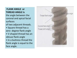 FLANK ANGLE or
THREAD ANGLE is
the angle between the
coronal and apical facial
surfaces
of two adjacent threads.
• Square thread has a
zero- degree flank angle
• V-shaped thread has an
obtuse flank angle
• In a buttress thread the
flank angle is equal to the
face angle.
 