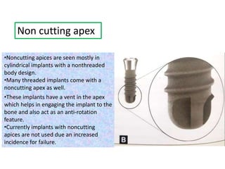 Non cutting apex
•Noncutting apices are seen mostly in
cylindrical implants with a nonthreaded
body design.
•Many threaded implants come with a
noncutting apex as well.
•These implants have a vent in the apex
which helps in engaging the implant to the
bone and also act as an anti-rotation
feature.
•Currently implants with noncutting
apices are not used due an increased
incidence for failure.
 