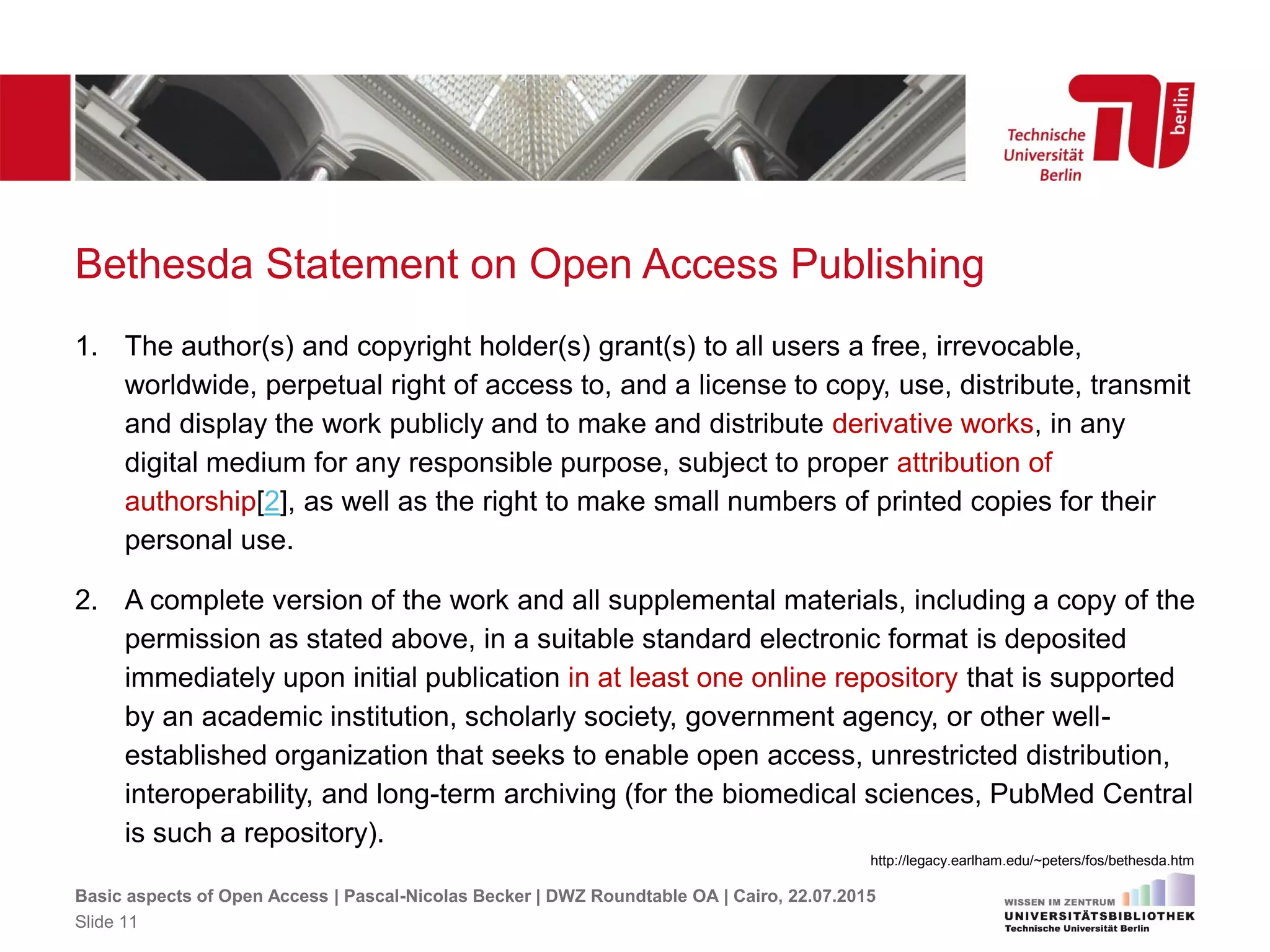 Bethesda Statement on Open Access Publishing
1. The author(s) and copyright holder(s) grant(s) to all users a free, irrevocable,
worldwide, perpetual right of access to, and a license to copy, use, distribute, transmit
and display the work publicly and to make and distribute derivative works, in any
digital medium for any responsible purpose, subject to proper attribution of
authorship[2], as well as the right to make small numbers of printed copies for their
personal use.
2. A complete version of the work and all supplemental materials, including a copy of the
permission as stated above, in a suitable standard electronic format is deposited
immediately upon initial publication in at least one online repository that is supported
by an academic institution, scholarly society, government agency, or other well-
established organization that seeks to enable open access, unrestricted distribution,
interoperability, and long-term archiving (for the biomedical sciences, PubMed Central
is such a repository).
http://legacy.earlham.edu/~peters/fos/bethesda.htm
Basic aspects of Open Access | Pascal-Nicolas Becker | DWZ Roundtable OA | Cairo, 22.07.2015
Slide 11
 