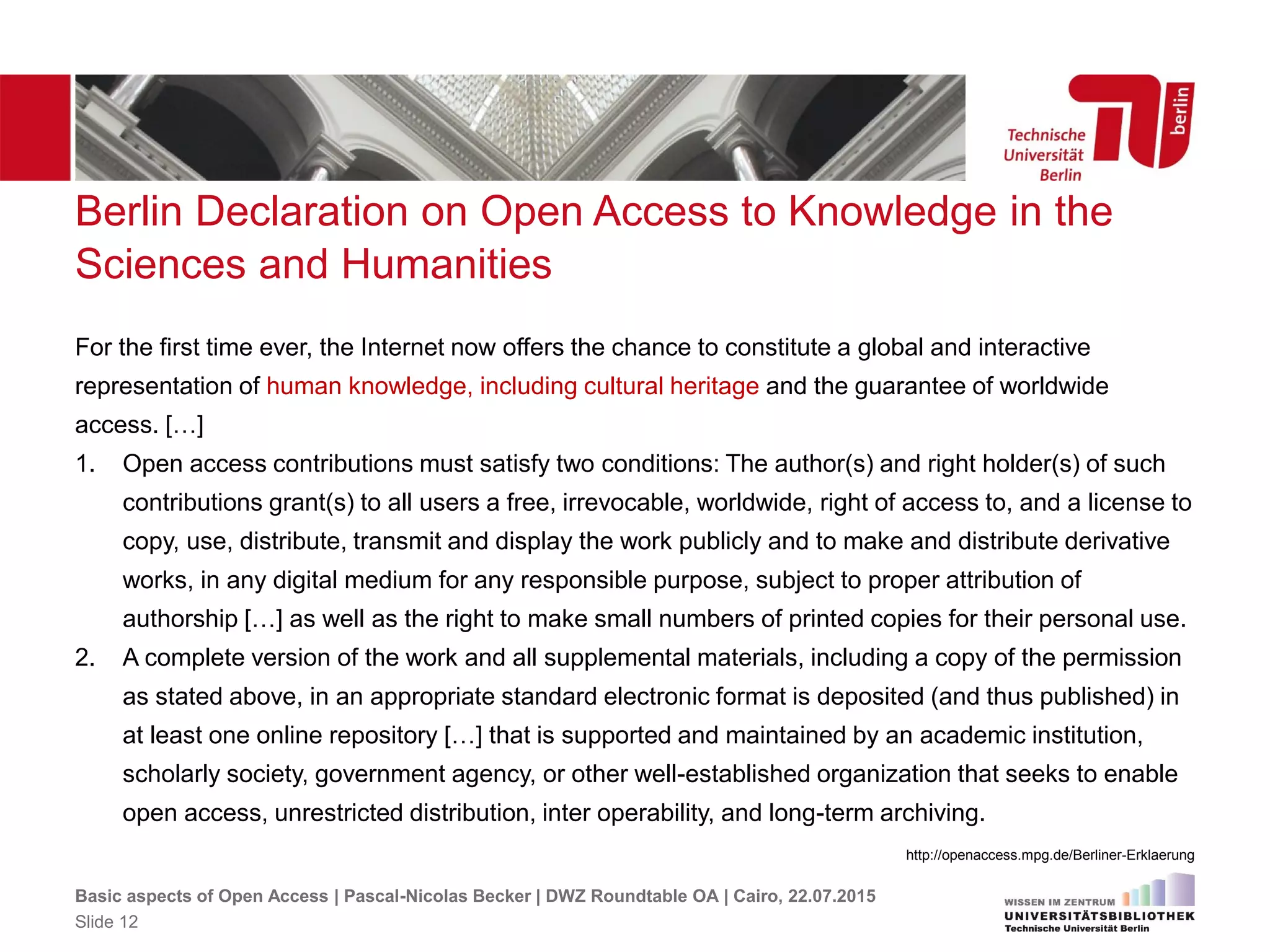 Berlin Declaration on Open Access to Knowledge in the
Sciences and Humanities
For the first time ever, the Internet now offers the chance to constitute a global and interactive
representation of human knowledge, including cultural heritage and the guarantee of worldwide
access. […]
1. Open access contributions must satisfy two conditions: The author(s) and right holder(s) of such
contributions grant(s) to all users a free, irrevocable, worldwide, right of access to, and a license to
copy, use, distribute, transmit and display the work publicly and to make and distribute derivative
works, in any digital medium for any responsible purpose, subject to proper attribution of
authorship […] as well as the right to make small numbers of printed copies for their personal use.
2. A complete version of the work and all supplemental materials, including a copy of the permission
as stated above, in an appropriate standard electronic format is deposited (and thus published) in
at least one online repository […] that is supported and maintained by an academic institution,
scholarly society, government agency, or other well-established organization that seeks to enable
open access, unrestricted distribution, inter operability, and long-term archiving.
http://openaccess.mpg.de/Berliner-Erklaerung
Basic aspects of Open Access | Pascal-Nicolas Becker | DWZ Roundtable OA | Cairo, 22.07.2015
Slide 12
 
