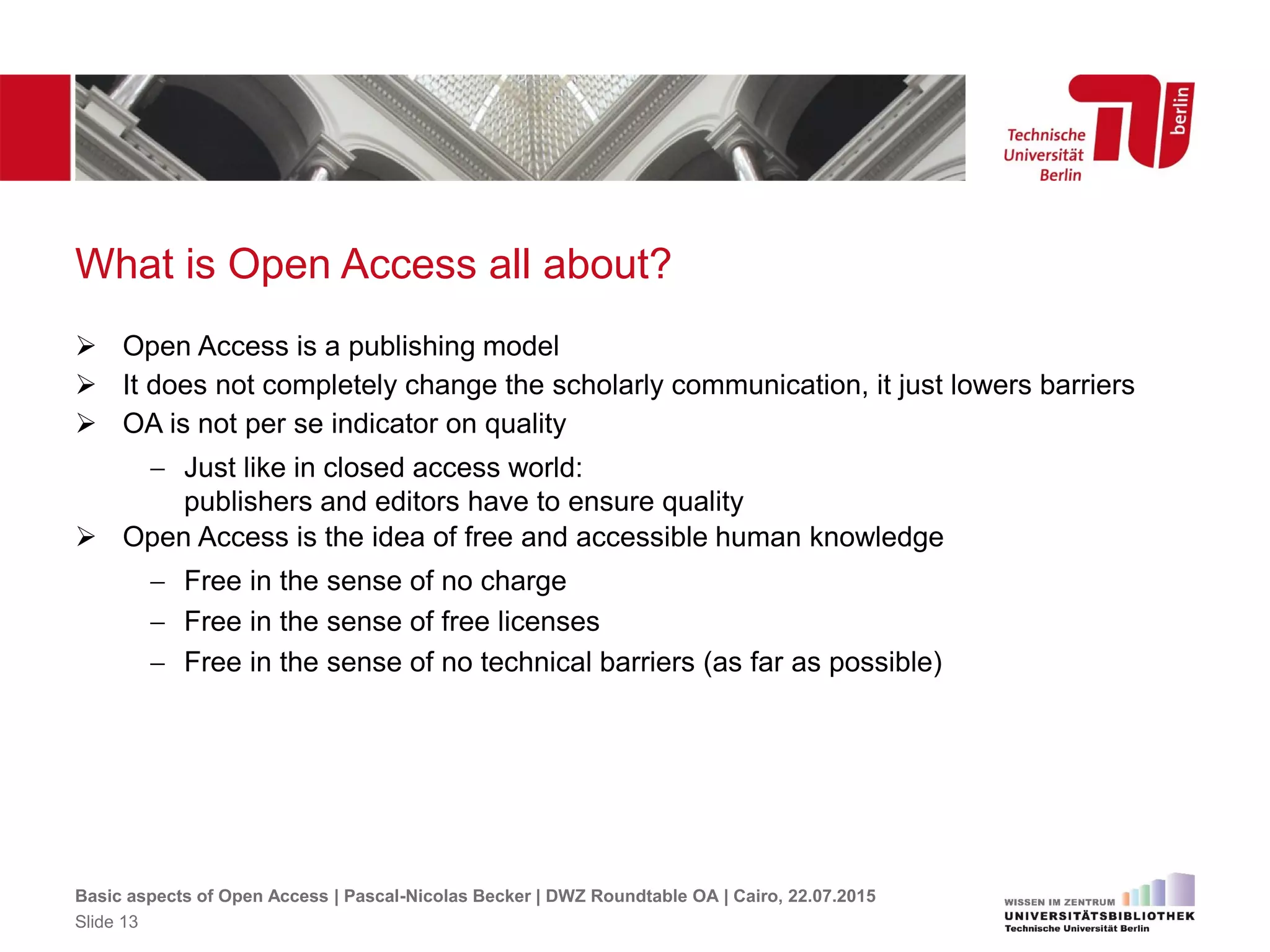 What is Open Access all about?
 Open Access is a publishing model
 It does not completely change the scholarly communication, it just lowers barriers
 OA is not per se indicator on quality
 Just like in closed access world:
publishers and editors have to ensure quality
 Open Access is the idea of free and accessible human knowledge
 Free in the sense of no charge
 Free in the sense of free licenses
 Free in the sense of no technical barriers (as far as possible)
Basic aspects of Open Access | Pascal-Nicolas Becker | DWZ Roundtable OA | Cairo, 22.07.2015
Slide 13
 