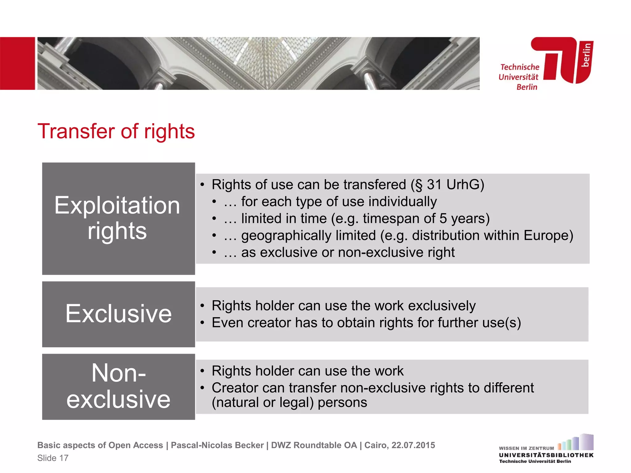 Transfer of rights
• Rights of use can be transfered (§ 31 UrhG)
• … for each type of use individually
• … limited in time (e.g. timespan of 5 years)
• … geographically limited (e.g. distribution within Europe)
• … as exclusive or non-exclusive right
Exploitation
rights
• Rights holder can use the work exclusively
• Even creator has to obtain rights for further use(s)Exclusive
• Rights holder can use the work
• Creator can transfer non-exclusive rights to different
(natural or legal) persons
Non-
exclusive
Basic aspects of Open Access | Pascal-Nicolas Becker | DWZ Roundtable OA | Cairo, 22.07.2015
Slide 17
 