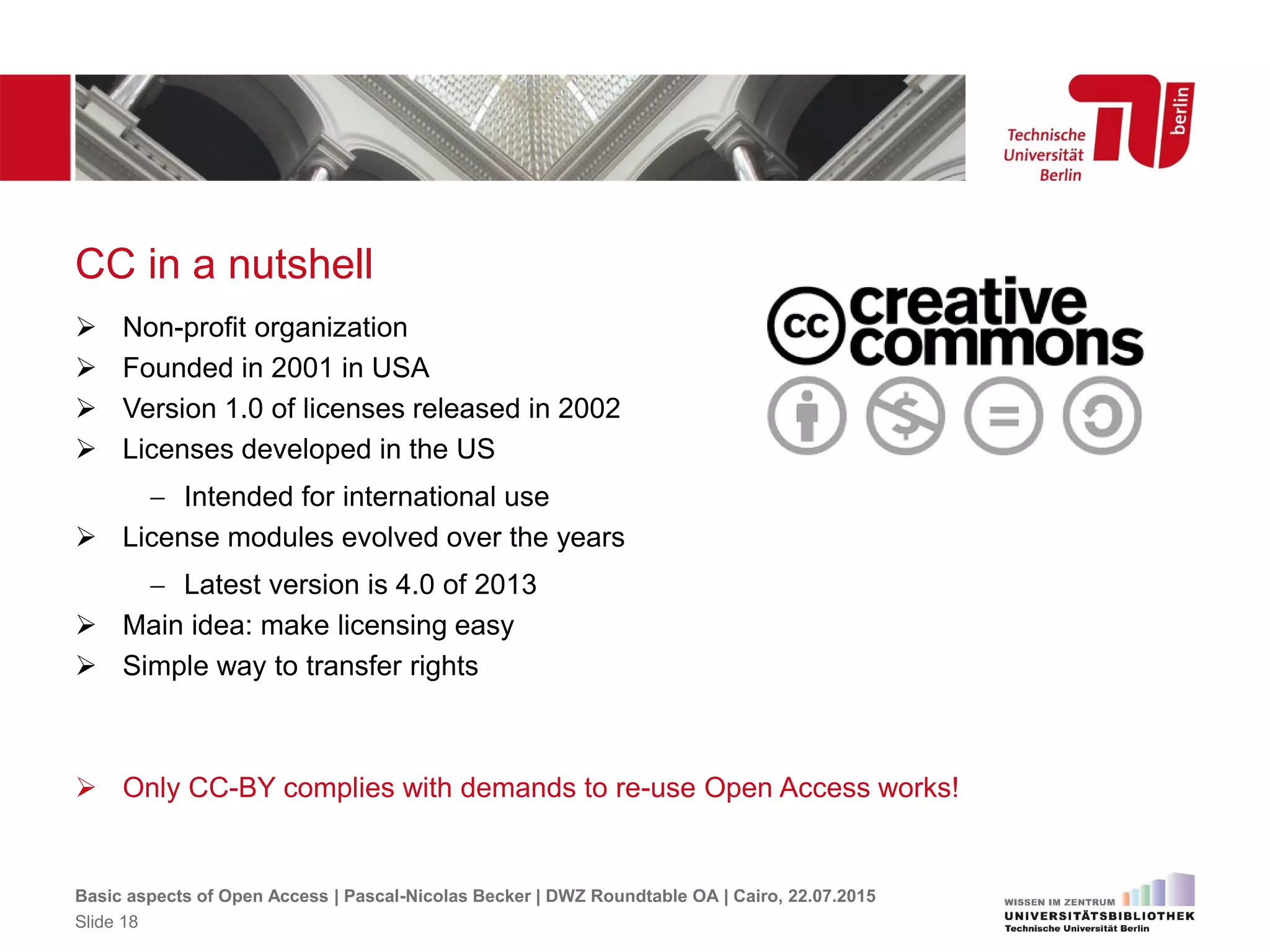 CC in a nutshell
 Non-profit organization
 Founded in 2001 in USA
 Version 1.0 of licenses released in 2002
 Licenses developed in the US
 Intended for international use
 License modules evolved over the years
 Latest version is 4.0 of 2013
 Main idea: make licensing easy
 Simple way to transfer rights
 Only CC-BY complies with demands to re-use Open Access works!
Basic aspects of Open Access | Pascal-Nicolas Becker | DWZ Roundtable OA | Cairo, 22.07.2015
Slide 18
 