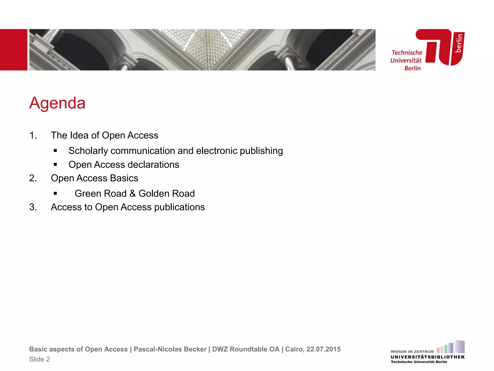 Agenda
1. The Idea of Open Access
 Scholarly communication and electronic publishing
 Open Access declarations
2. Open Access Basics
 Green Road & Golden Road
3. Access to Open Access publications
Basic aspects of Open Access | Pascal-Nicolas Becker | DWZ Roundtable OA | Cairo, 22.07.2015
Slide 2
 