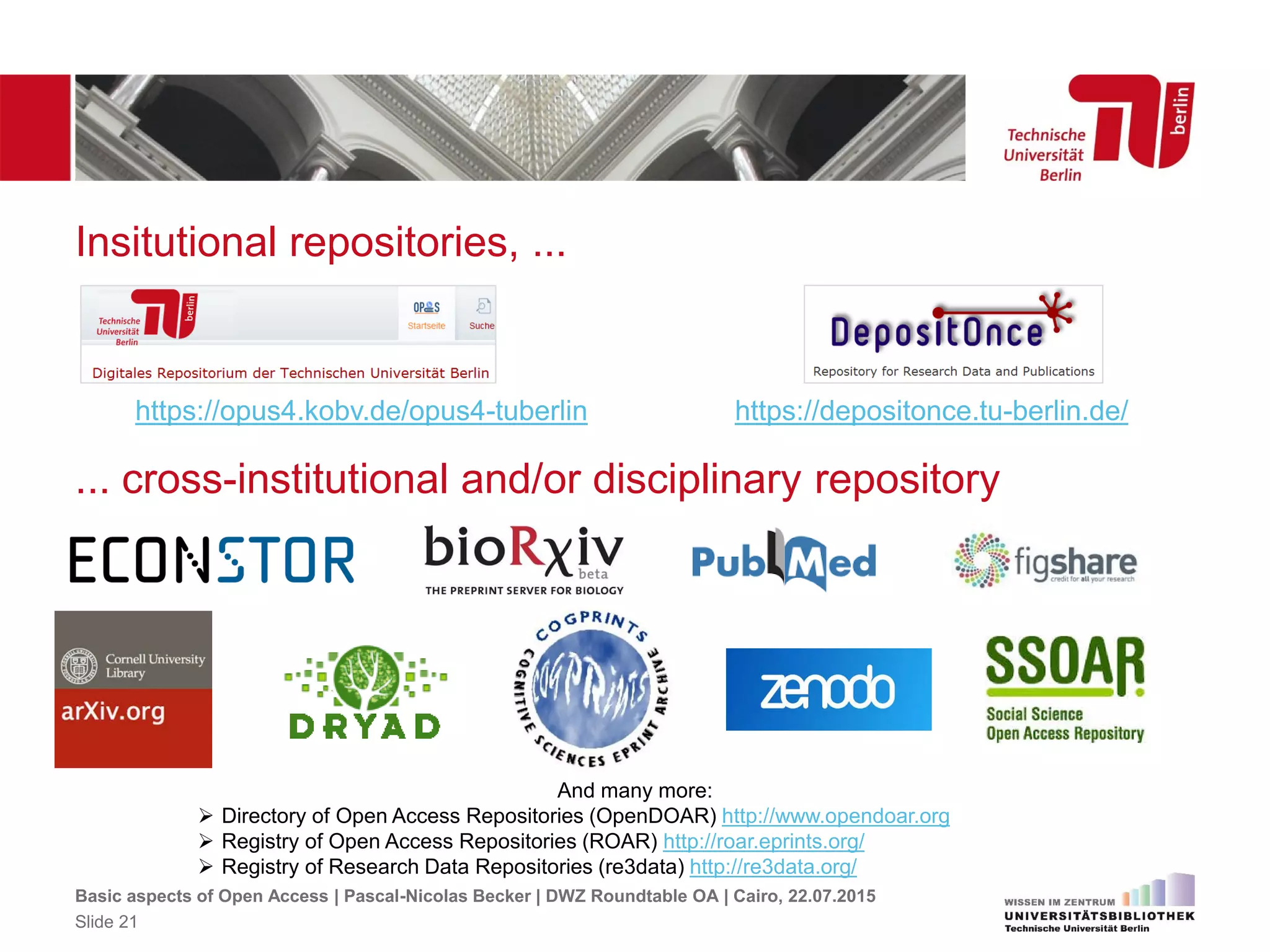 Insitutional repositories, ...
https://opus4.kobv.de/opus4-tuberlin https://depositonce.tu-berlin.de/
Basic aspects of Open Access | Pascal-Nicolas Becker | DWZ Roundtable OA | Cairo, 22.07.2015
Slide 21
... cross-institutional and/or disciplinary repository
And many more:
 Directory of Open Access Repositories (OpenDOAR) http://www.opendoar.org
 Registry of Open Access Repositories (ROAR) http://roar.eprints.org/
 Registry of Research Data Repositories (re3data) http://re3data.org/
 