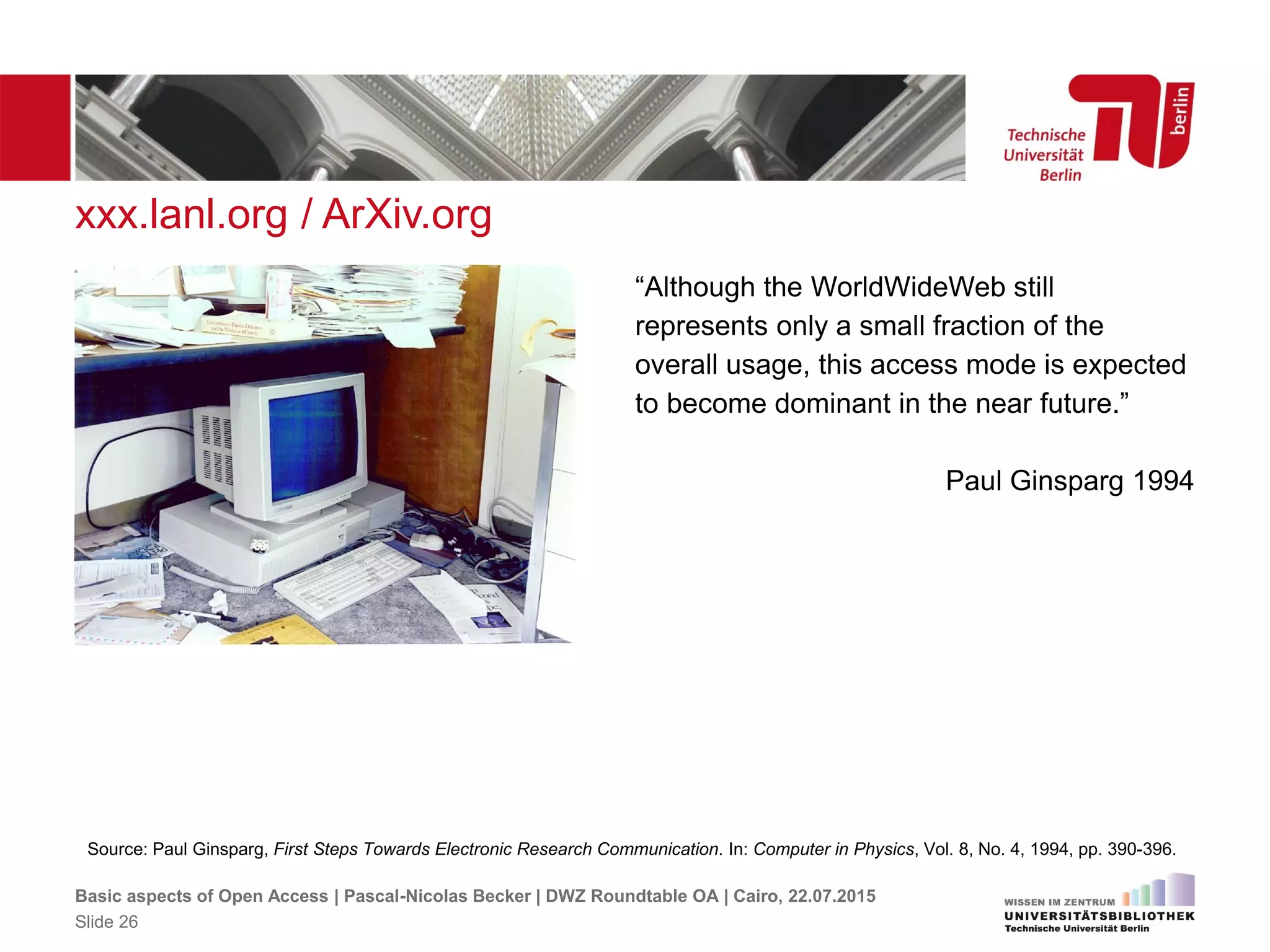 xxx.lanl.org / ArXiv.org
Source: Paul Ginsparg, First Steps Towards Electronic Research Communication. In: Computer in Physics, Vol. 8, No. 4, 1994, pp. 390-396.
“Although the WorldWideWeb still
represents only a small fraction of the
overall usage, this access mode is expected
to become dominant in the near future.”
Paul Ginsparg 1994
Basic aspects of Open Access | Pascal-Nicolas Becker | DWZ Roundtable OA | Cairo, 22.07.2015
Slide 26
 