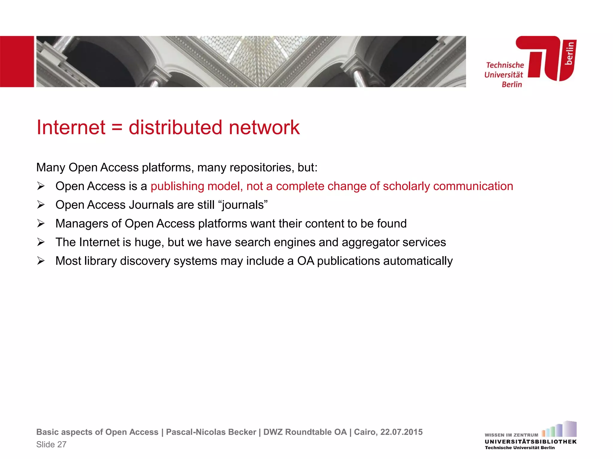 Internet = distributed network
Many Open Access platforms, many repositories, but:
 Open Access is a publishing model, not a complete change of scholarly communication
 Open Access Journals are still “journals”
 Managers of Open Access platforms want their content to be found
 The Internet is huge, but we have search engines and aggregator services
 Most library discovery systems may include a OA publications automatically
Basic aspects of Open Access | Pascal-Nicolas Becker | DWZ Roundtable OA | Cairo, 22.07.2015
Slide 27
 