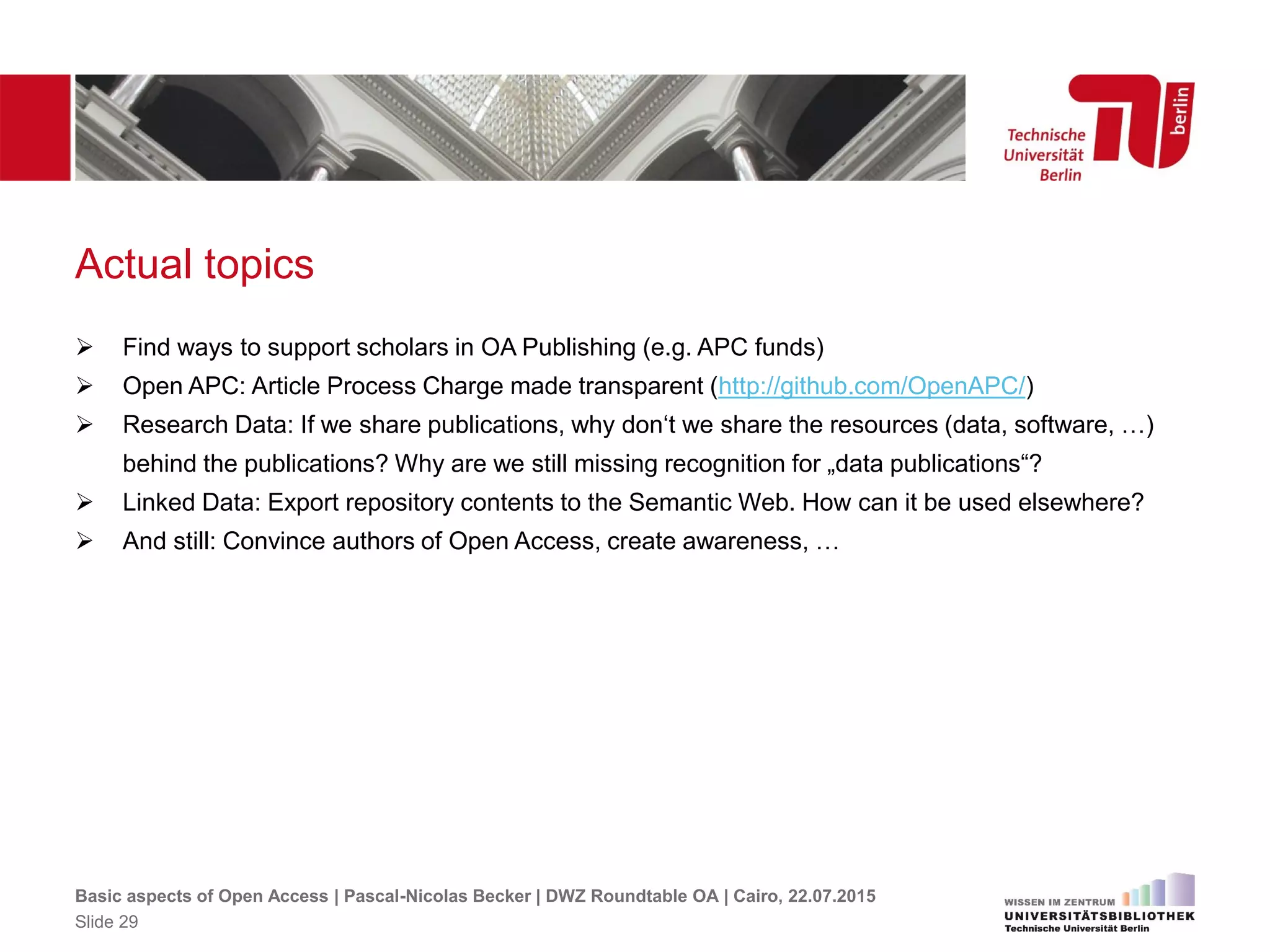 Actual topics
 Find ways to support scholars in OA Publishing (e.g. APC funds)
 Open APC: Article Process Charge made transparent (http://github.com/OpenAPC/)
 Research Data: If we share publications, why don‘t we share the resources (data, software, …)
behind the publications? Why are we still missing recognition for „data publications“?
 Linked Data: Export repository contents to the Semantic Web. How can it be used elsewhere?
 And still: Convince authors of Open Access, create awareness, …
Basic aspects of Open Access | Pascal-Nicolas Becker | DWZ Roundtable OA | Cairo, 22.07.2015
Slide 29
 