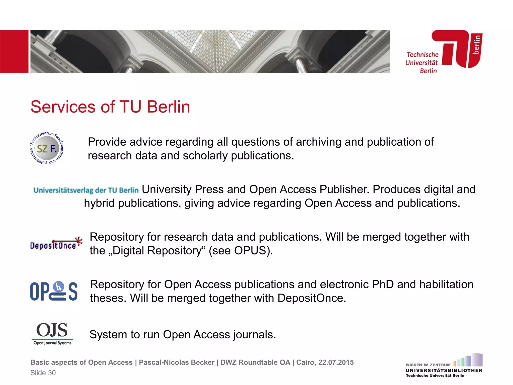 Services of TU Berlin
Basic aspects of Open Access | Pascal-Nicolas Becker | DWZ Roundtable OA | Cairo, 22.07.2015
Slide 30
Provide advice regarding all questions of archiving and publication of
research data and scholarly publications.
Repository for Open Access publications and electronic PhD and habilitation
theses. Will be merged together with DepositOnce.
System to run Open Access journals.
University Press and Open Access Publisher. Produces digital and
hybrid publications, giving advice regarding Open Access and publications.
Repository for research data and publications. Will be merged together with
the „Digital Repository“ (see OPUS).
 