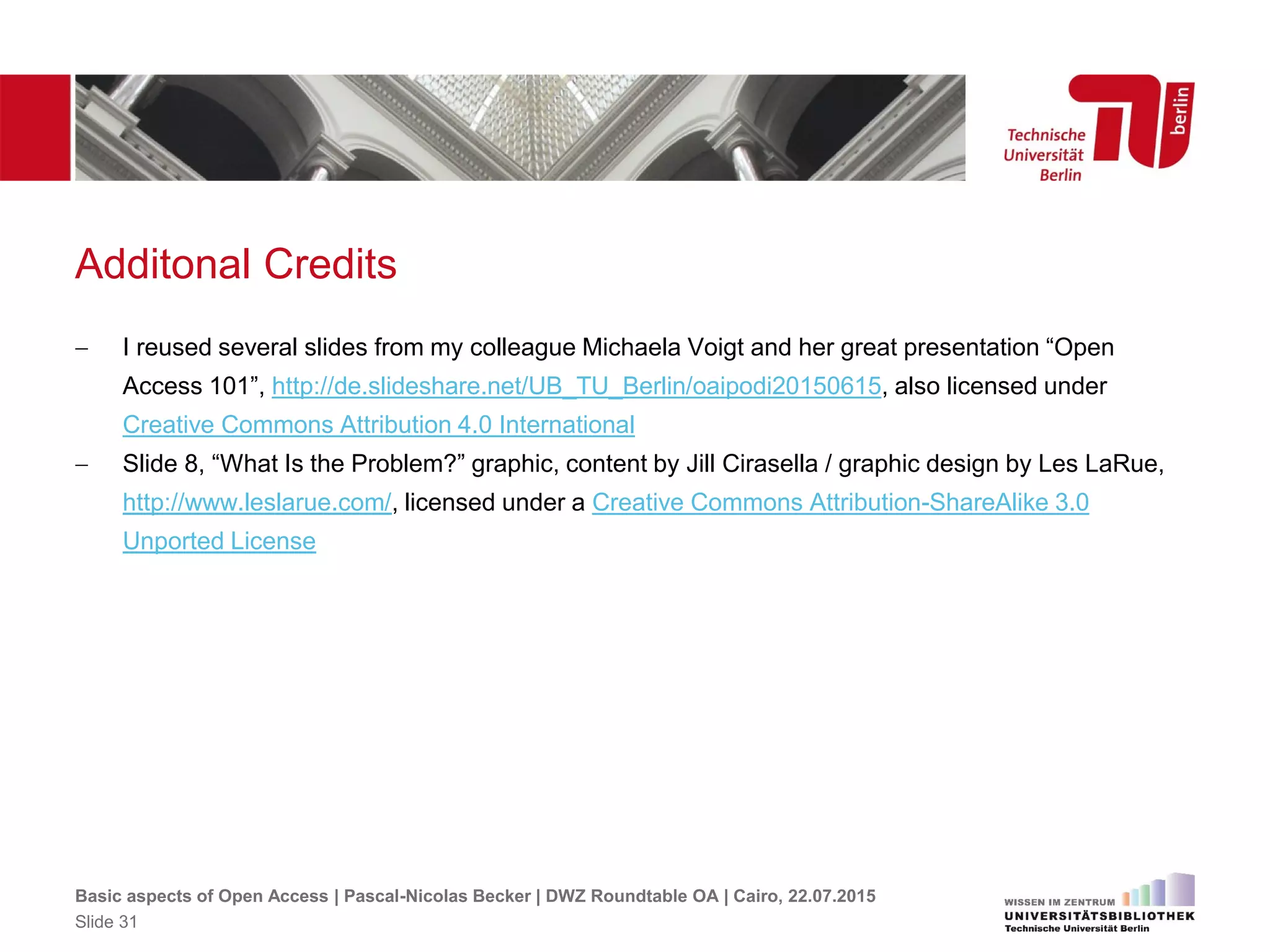 Additonal Credits
 I reused several slides from my colleague Michaela Voigt and her great presentation “Open
Access 101”, http://de.slideshare.net/UB_TU_Berlin/oaipodi20150615, also licensed under
Creative Commons Attribution 4.0 International
 Slide 8, “What Is the Problem?” graphic, content by Jill Cirasella / graphic design by Les LaRue,
http://www.leslarue.com/, licensed under a Creative Commons Attribution-ShareAlike 3.0
Unported License
Basic aspects of Open Access | Pascal-Nicolas Becker | DWZ Roundtable OA | Cairo, 22.07.2015
Slide 31
 