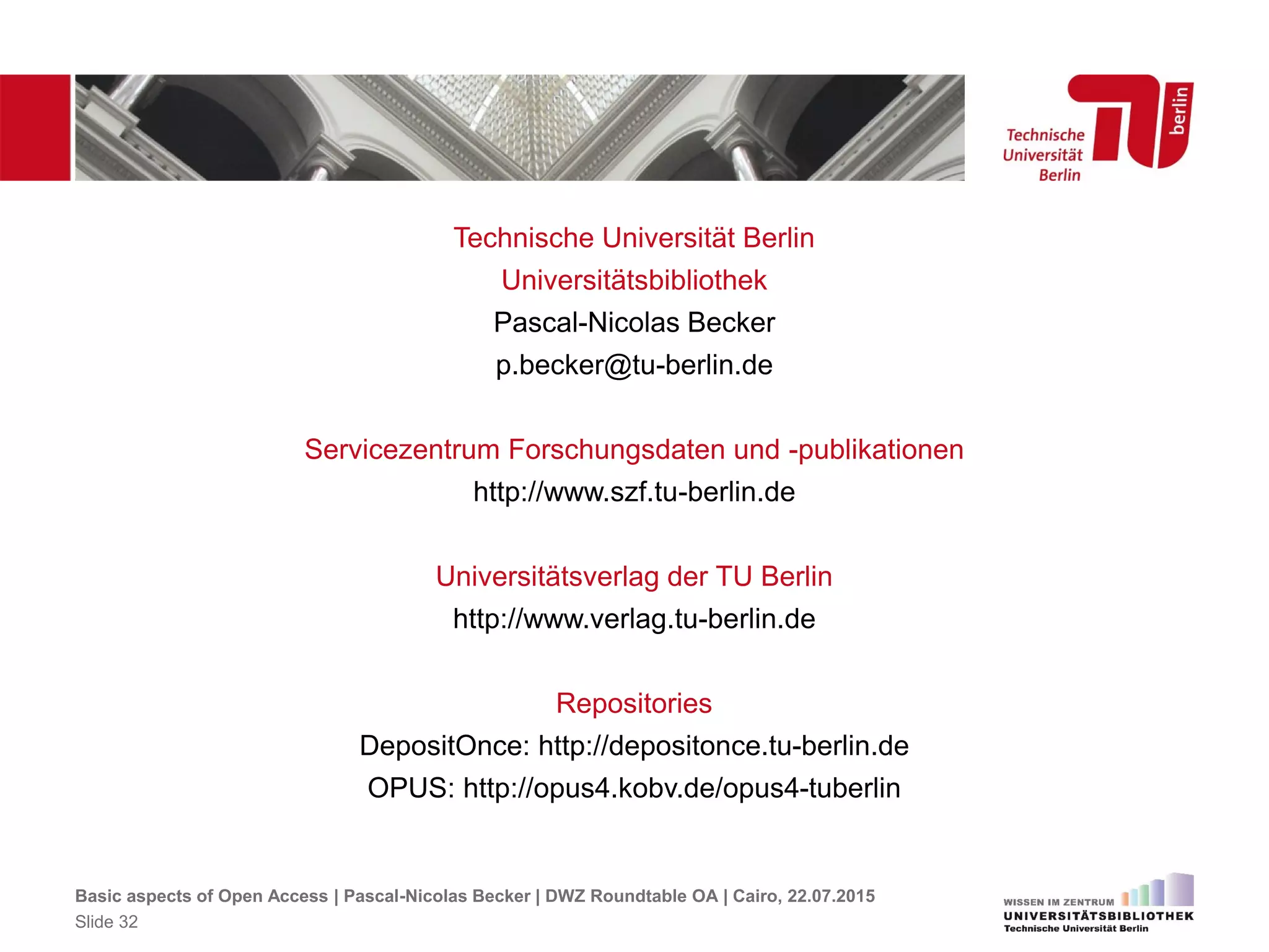 Technische Universität Berlin
Universitätsbibliothek
Pascal-Nicolas Becker
p.becker@tu-berlin.de
Servicezentrum Forschungsdaten und -publikationen
http://www.szf.tu-berlin.de
Universitätsverlag der TU Berlin
http://www.verlag.tu-berlin.de
Repositories
DepositOnce: http://depositonce.tu-berlin.de
OPUS: http://opus4.kobv.de/opus4-tuberlin
Basic aspects of Open Access | Pascal-Nicolas Becker | DWZ Roundtable OA | Cairo, 22.07.2015
Slide 32
 