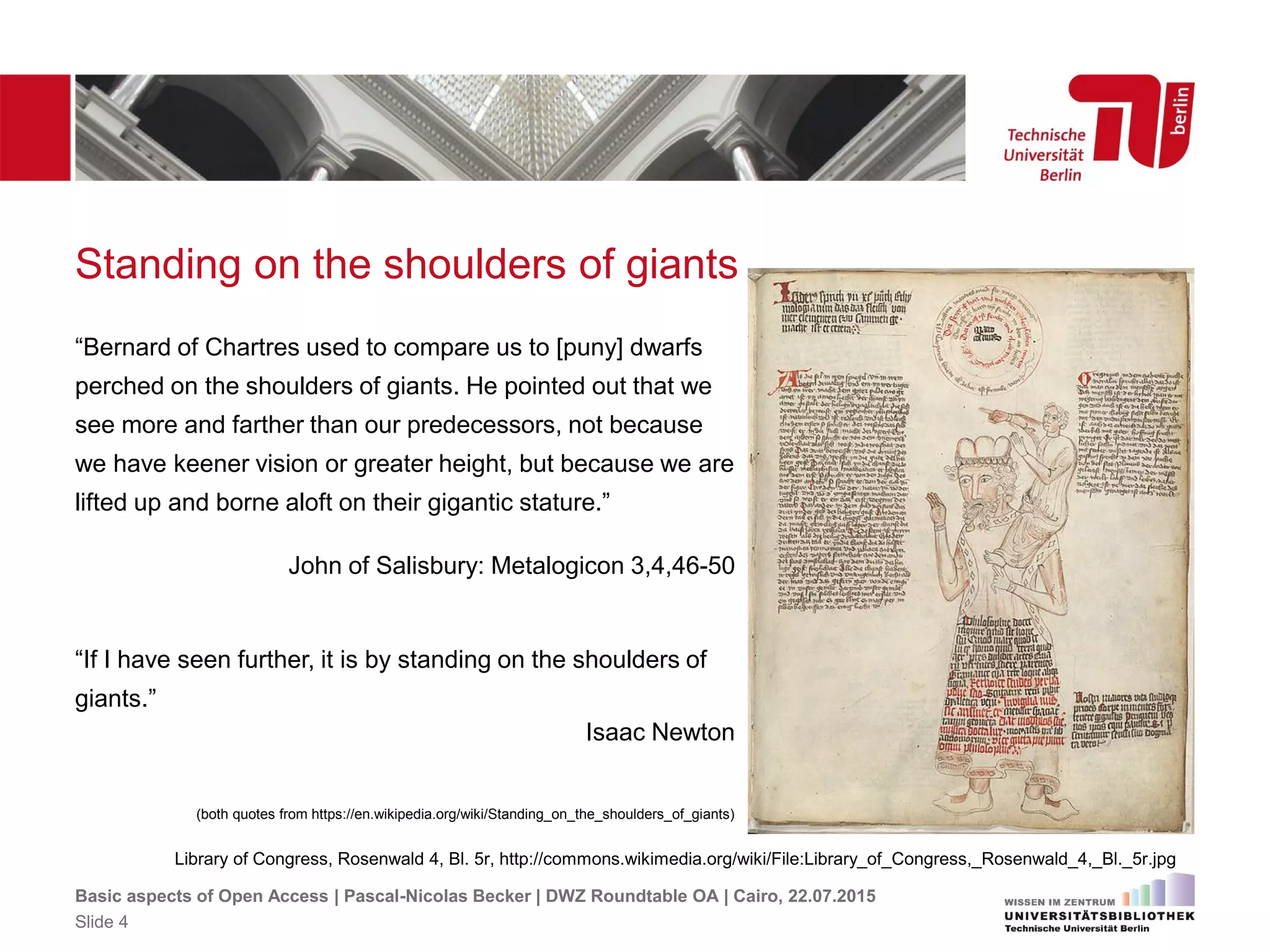 Standing on the shoulders of giants
“Bernard of Chartres used to compare us to [puny] dwarfs
perched on the shoulders of giants. He pointed out that we
see more and farther than our predecessors, not because
we have keener vision or greater height, but because we are
lifted up and borne aloft on their gigantic stature.”
John of Salisbury: Metalogicon 3,4,46-50
“If I have seen further, it is by standing on the shoulders of
giants.”
Isaac Newton
(both quotes from https://en.wikipedia.org/wiki/Standing_on_the_shoulders_of_giants)
Basic aspects of Open Access | Pascal-Nicolas Becker | DWZ Roundtable OA | Cairo, 22.07.2015
Slide 4
Library of Congress, Rosenwald 4, Bl. 5r, http://commons.wikimedia.org/wiki/File:Library_of_Congress,_Rosenwald_4,_Bl._5r.jpg
 