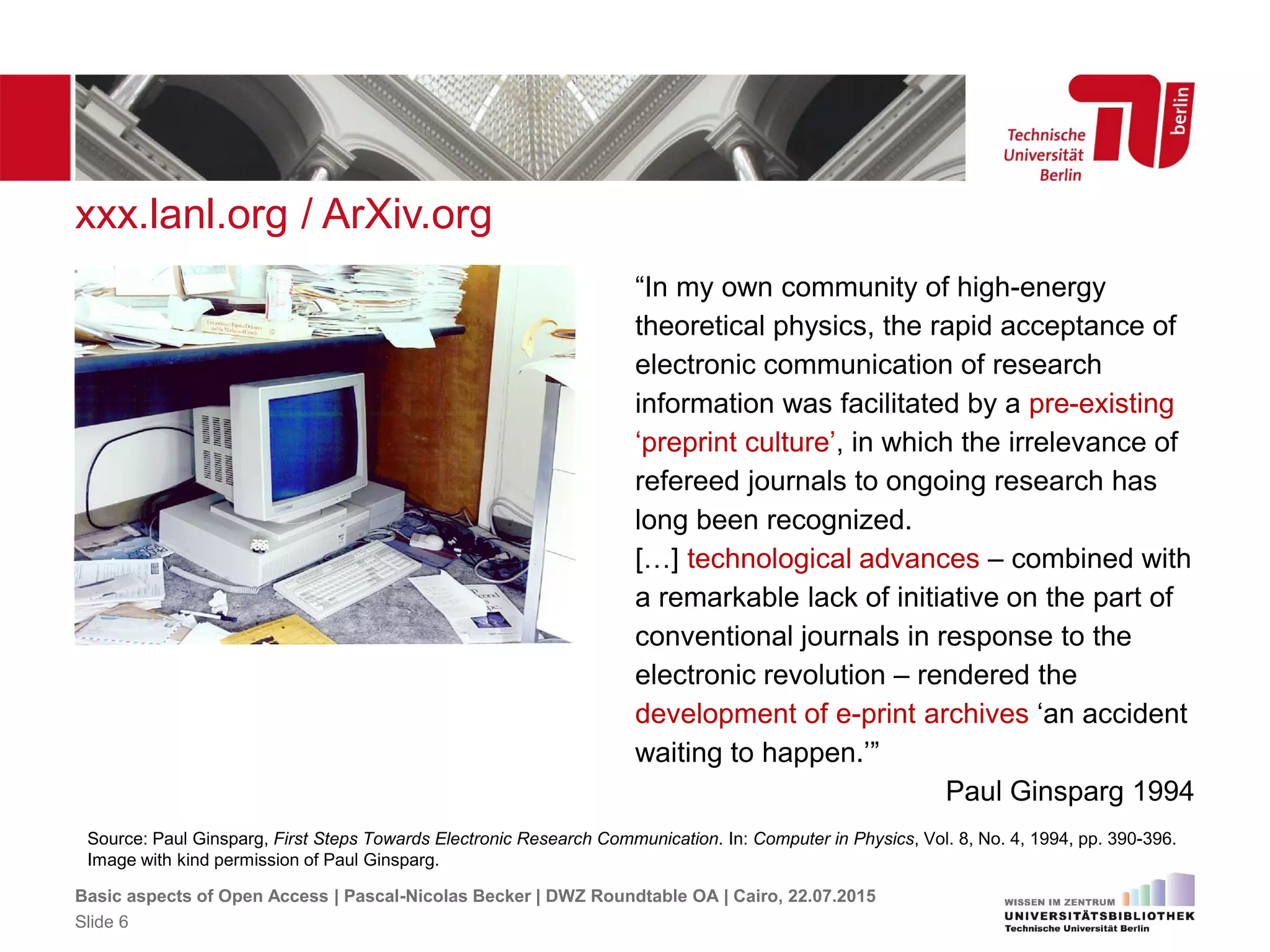 xxx.lanl.org / ArXiv.org
Source: Paul Ginsparg, First Steps Towards Electronic Research Communication. In: Computer in Physics, Vol. 8, No. 4, 1994, pp. 390-396.
Image with kind permission of Paul Ginsparg.
“In my own community of high-energy
theoretical physics, the rapid acceptance of
electronic communication of research
information was facilitated by a pre-existing
‘preprint culture’, in which the irrelevance of
refereed journals to ongoing research has
long been recognized.
[…] technological advances – combined with
a remarkable lack of initiative on the part of
conventional journals in response to the
electronic revolution – rendered the
development of e-print archives ‘an accident
waiting to happen.’”
Paul Ginsparg 1994
Basic aspects of Open Access | Pascal-Nicolas Becker | DWZ Roundtable OA | Cairo, 22.07.2015
Slide 6
 