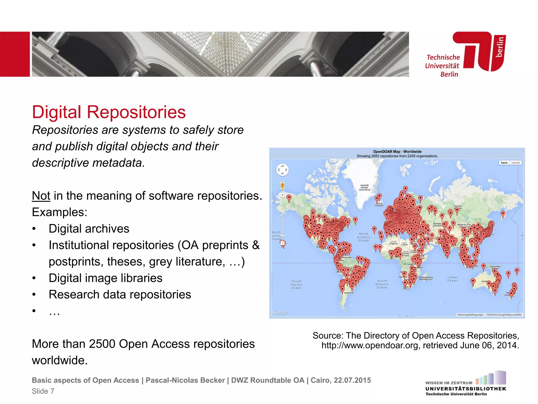 Digital Repositories
Source: The Directory of Open Access Repositories,
http://www.opendoar.org, retrieved June 06, 2014.
Repositories are systems to safely store
and publish digital objects and their
descriptive metadata.
Not in the meaning of software repositories.
Examples:
• Digital archives
• Institutional repositories (OA preprints &
postprints, theses, grey literature, …)
• Digital image libraries
• Research data repositories
• …
More than 2500 Open Access repositories
worldwide.
Basic aspects of Open Access | Pascal-Nicolas Becker | DWZ Roundtable OA | Cairo, 22.07.2015
Slide 7
 
