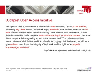 Budapest Open Access Initiative
“By ‘open access’ to this literature, we mean its free availability on the public internet,
permitting any users to read, download, copy, distribute, print, search, or link to the full
texts of these articles, crawl them for indexing, pass them as data to software, or use
them for any other lawful purpose, without financial, legal, or technical barriers other than
those inseparable from gaining access to the internet itself. The only constraint on
reproduction and distribution, and the only role for copyright in this domain, should be to
give authors control over the integrity of their work and the right to be properly
acknowledged and cited.”
http://www.budapestopenaccessinitiative.org/read
Basic aspects of Open Access | Pascal-Nicolas Becker | DWZ Roundtable OA | Cairo, 22.07.2015
Slide 10
 
