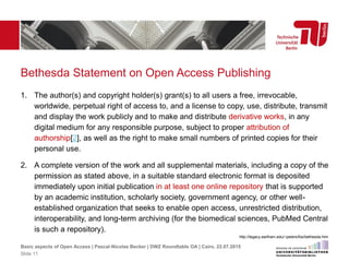 Bethesda Statement on Open Access Publishing
1. The author(s) and copyright holder(s) grant(s) to all users a free, irrevocable,
worldwide, perpetual right of access to, and a license to copy, use, distribute, transmit
and display the work publicly and to make and distribute derivative works, in any
digital medium for any responsible purpose, subject to proper attribution of
authorship[2], as well as the right to make small numbers of printed copies for their
personal use.
2. A complete version of the work and all supplemental materials, including a copy of the
permission as stated above, in a suitable standard electronic format is deposited
immediately upon initial publication in at least one online repository that is supported
by an academic institution, scholarly society, government agency, or other well-
established organization that seeks to enable open access, unrestricted distribution,
interoperability, and long-term archiving (for the biomedical sciences, PubMed Central
is such a repository).
http://legacy.earlham.edu/~peters/fos/bethesda.htm
Basic aspects of Open Access | Pascal-Nicolas Becker | DWZ Roundtable OA | Cairo, 22.07.2015
Slide 11
 