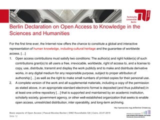 Berlin Declaration on Open Access to Knowledge in the
Sciences and Humanities
For the first time ever, the Internet now offers the chance to constitute a global and interactive
representation of human knowledge, including cultural heritage and the guarantee of worldwide
access. […]
1. Open access contributions must satisfy two conditions: The author(s) and right holder(s) of such
contributions grant(s) to all users a free, irrevocable, worldwide, right of access to, and a license to
copy, use, distribute, transmit and display the work publicly and to make and distribute derivative
works, in any digital medium for any responsible purpose, subject to proper attribution of
authorship […] as well as the right to make small numbers of printed copies for their personal use.
2. A complete version of the work and all supplemental materials, including a copy of the permission
as stated above, in an appropriate standard electronic format is deposited (and thus published) in
at least one online repository […] that is supported and maintained by an academic institution,
scholarly society, government agency, or other well-established organization that seeks to enable
open access, unrestricted distribution, inter operability, and long-term archiving.
http://openaccess.mpg.de/Berliner-Erklaerung
Basic aspects of Open Access | Pascal-Nicolas Becker | DWZ Roundtable OA | Cairo, 22.07.2015
Slide 12
 