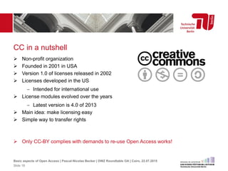 CC in a nutshell
 Non-profit organization
 Founded in 2001 in USA
 Version 1.0 of licenses released in 2002
 Licenses developed in the US
 Intended for international use
 License modules evolved over the years
 Latest version is 4.0 of 2013
 Main idea: make licensing easy
 Simple way to transfer rights
 Only CC-BY complies with demands to re-use Open Access works!
Basic aspects of Open Access | Pascal-Nicolas Becker | DWZ Roundtable OA | Cairo, 22.07.2015
Slide 18
 