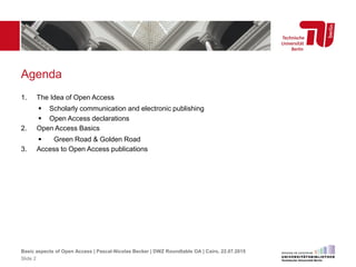 Agenda
1. The Idea of Open Access
 Scholarly communication and electronic publishing
 Open Access declarations
2. Open Access Basics
 Green Road & Golden Road
3. Access to Open Access publications
Basic aspects of Open Access | Pascal-Nicolas Becker | DWZ Roundtable OA | Cairo, 22.07.2015
Slide 2
 