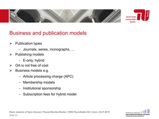 Business and publication models
 Publication types
 Journals, series, monographs, …
 Publishing models
 E-only, hybrid
 OA is not free of cost
 Business models e.g.
 Article processing charge (APC)
 Membership models
 Institutional sponsorship
 Subscription fees for hybrid model
Basic aspects of Open Access | Pascal-Nicolas Becker | DWZ Roundtable OA | Cairo, 22.07.2015
Slide 23
 