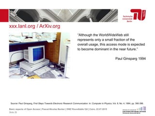 xxx.lanl.org / ArXiv.org
Source: Paul Ginsparg, First Steps Towards Electronic Research Communication. In: Computer in Physics, Vol. 8, No. 4, 1994, pp. 390-396.
“Although the WorldWideWeb still
represents only a small fraction of the
overall usage, this access mode is expected
to become dominant in the near future.”
Paul Ginsparg 1994
Basic aspects of Open Access | Pascal-Nicolas Becker | DWZ Roundtable OA | Cairo, 22.07.2015
Slide 26
 