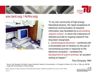 xxx.lanl.org / ArXiv.org
Source: Paul Ginsparg, First Steps Towards Electronic Research Communication. In: Computer in Physics, Vol. 8, No. 4, 1994, pp. 390-396.
Image with kind permission of Paul Ginsparg.
“In my own community of high-energy
theoretical physics, the rapid acceptance of
electronic communication of research
information was facilitated by a pre-existing
‘preprint culture’, in which the irrelevance of
refereed journals to ongoing research has
long been recognized.
[…] technological advances – combined with
a remarkable lack of initiative on the part of
conventional journals in response to the
electronic revolution – rendered the
development of e-print archives ‘an accident
waiting to happen.’”
Paul Ginsparg 1994
Basic aspects of Open Access | Pascal-Nicolas Becker | DWZ Roundtable OA | Cairo, 22.07.2015
Slide 6
 
