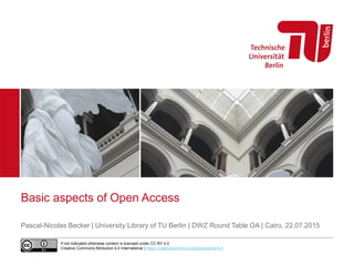 Basic aspects of Open Access
Pascal-Nicolas Becker | University Library of TU Berlin | DWZ Round Table OA | Cairo, 22.07.2015
If not indicated otherwise content is licensed under CC BY 4.0
Creative Commons Attribution 4.0 International | https://creativecommons.org/licenses/by/4.0
 