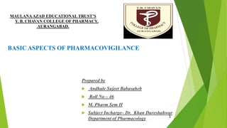 MAULANAAZAD EDUCATIONAL TRUST’S
Y. B. CHAVAN COLLEGE OF PHARMACY,
AURANGABAD.
BASIC ASPECTS OF PHARMACOVIGILANCE
Prepared by
 Andhale Sujeet Babasaheb
 Roll No – 46
 M. Pharm Sem II
 Subject Incharge– Dr. Khan Dureshahwar
Department of Pharmacology 1
 
