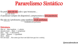 Pararelismo Sintático
Eu pedi para ele vir cedo e que trouxesse....
que ele viesse
O professor sempre foi disponível, compreensivo e teve paciência.
paciente
Ela não só é professora como também vende perfumes.
vendedora de perfumes
Estrutura:
Não só ... Mas também -> adição
Quanto mais .... Mais -> proporção
Seja .... Seja -> alternativa
Tanto .... Quanto -> igualdade
Nem .... Nem
Por um lado .... Por outro (se tiver um lado tem que ter o outro)
@meucadernodecon
 