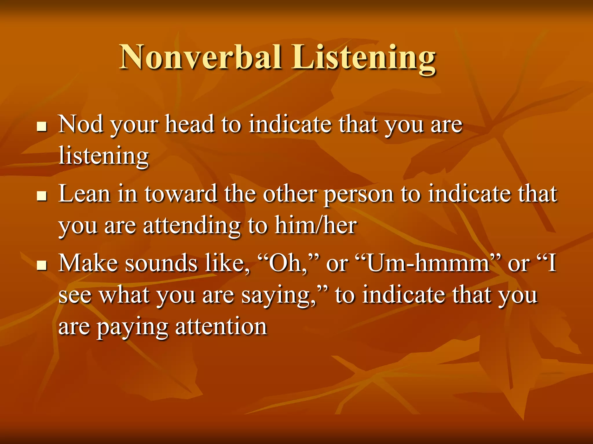 Nonverbal Listening
   Nod your head to indicate that you are
    listening
   Lean in toward the other person to indicate that
    you are attending to him/her
   Make sounds like, “Oh,” or “Um-hmmm” or “I
    see what you are saying,” to indicate that you
    are paying attention
 