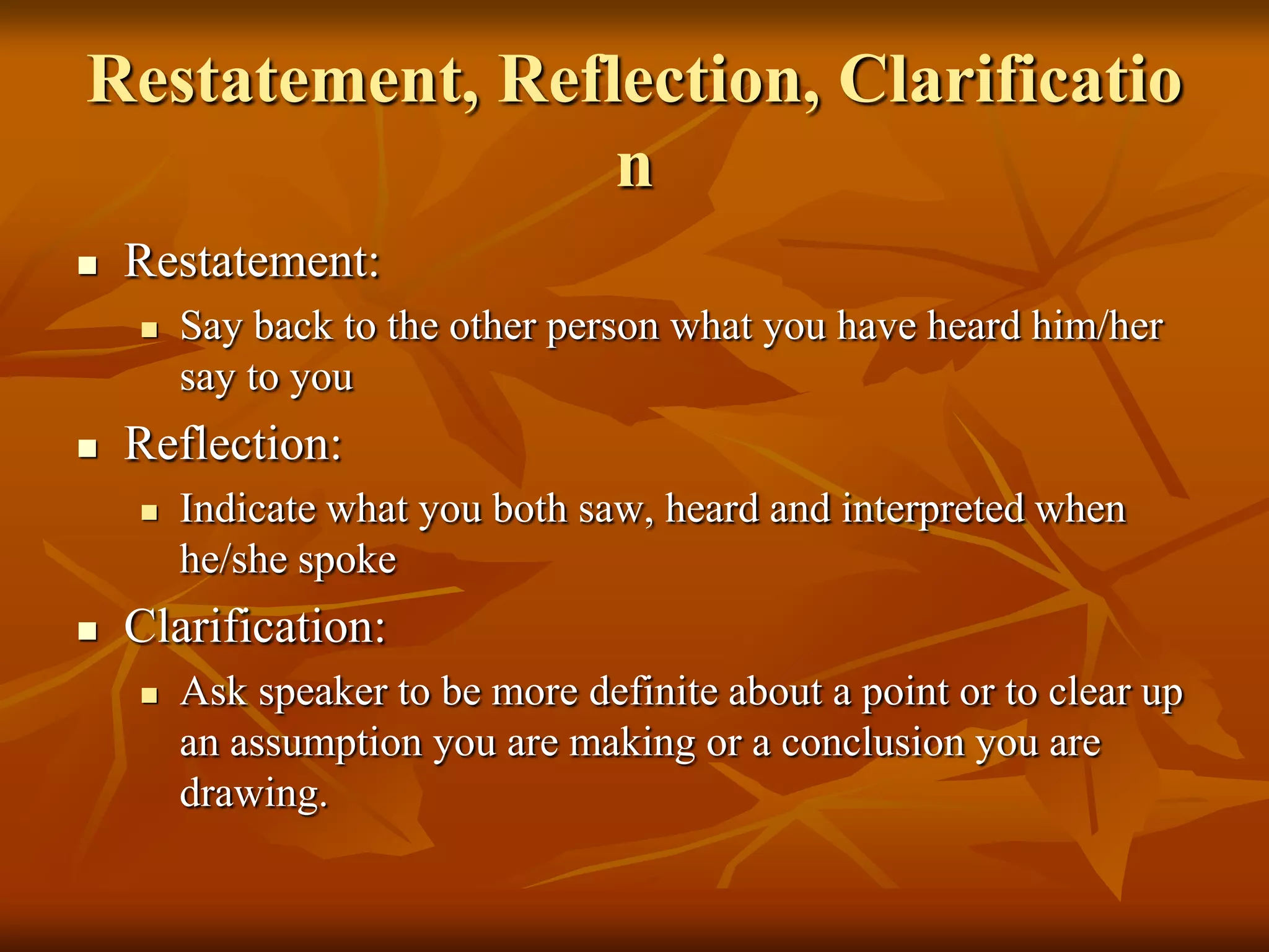 Restatement, Reflection, Clarificatio
                 n
   Restatement:
       Say back to the other person what you have heard him/her
        say to you
   Reflection:
       Indicate what you both saw, heard and interpreted when
        he/she spoke
   Clarification:
       Ask speaker to be more definite about a point or to clear up
        an assumption you are making or a conclusion you are
        drawing.
 