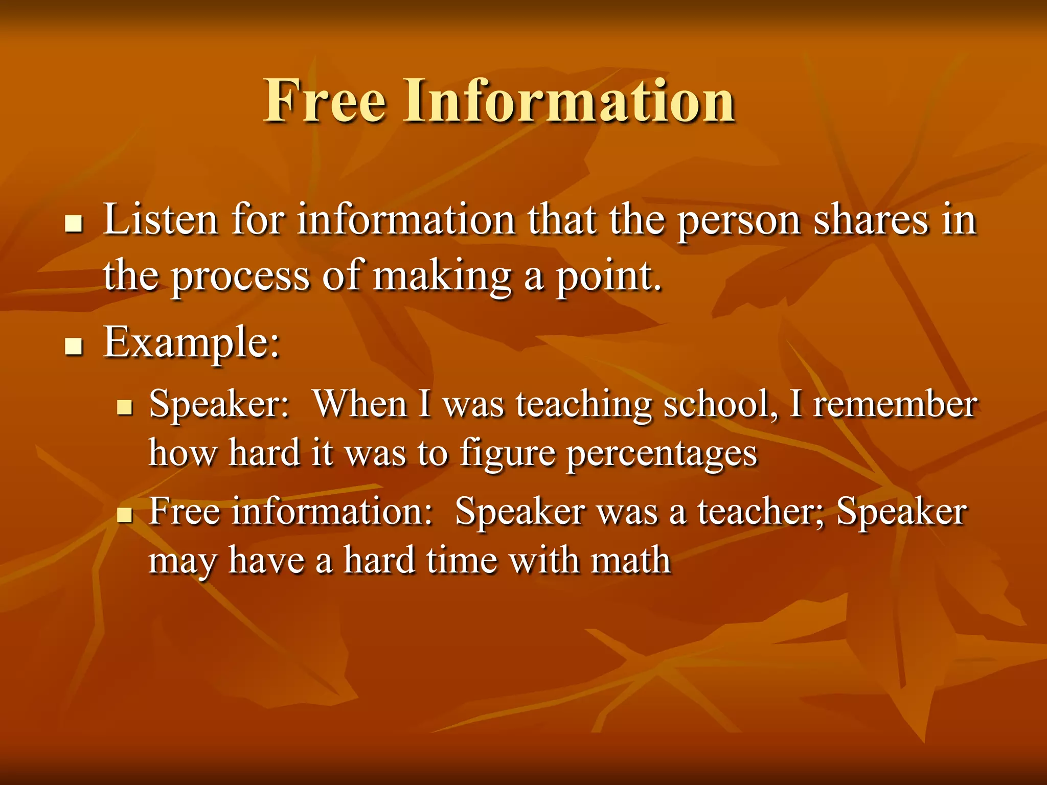 Free Information
   Listen for information that the person shares in
    the process of making a point.
   Example:
       Speaker: When I was teaching school, I remember
        how hard it was to figure percentages
       Free information: Speaker was a teacher; Speaker
        may have a hard time with math
 