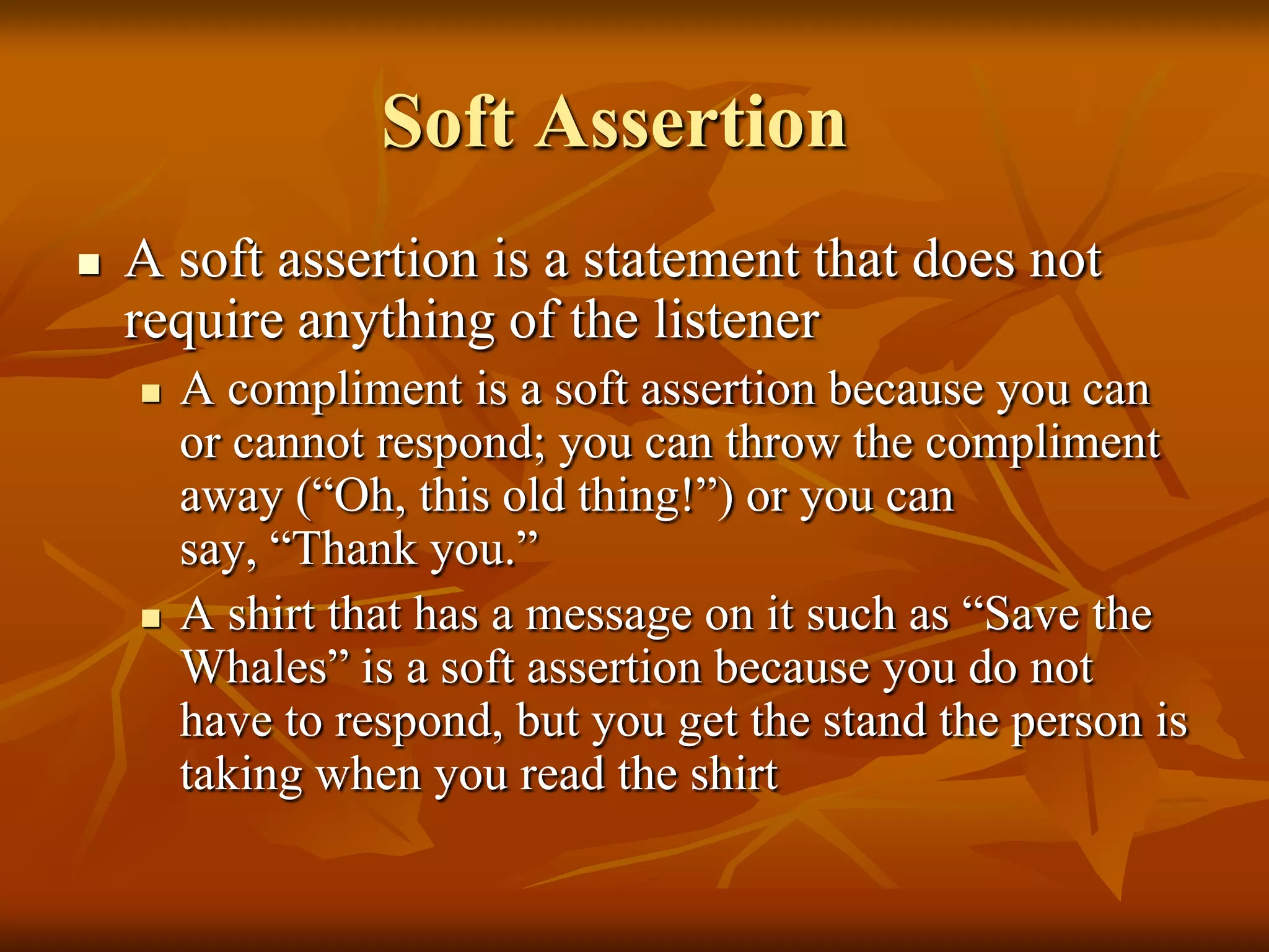 Soft Assertion
   A soft assertion is a statement that does not
    require anything of the listener
       A compliment is a soft assertion because you can
        or cannot respond; you can throw the compliment
        away (“Oh, this old thing!”) or you can
        say, “Thank you.”
       A shirt that has a message on it such as “Save the
        Whales” is a soft assertion because you do not
        have to respond, but you get the stand the person is
        taking when you read the shirt
 