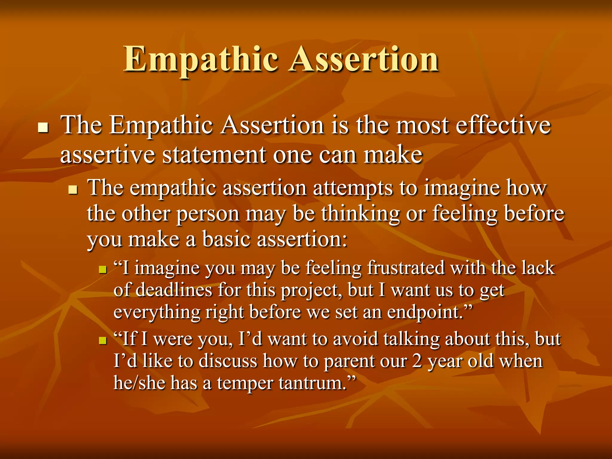 Empathic Assertion
   The Empathic Assertion is the most effective
    assertive statement one can make
       The empathic assertion attempts to imagine how
        the other person may be thinking or feeling before
        you make a basic assertion:
            “I imagine you may be feeling frustrated with the lack
             of deadlines for this project, but I want us to get
             everything right before we set an endpoint.”
            “If I were you, I’d want to avoid talking about this, but
             I’d like to discuss how to parent our 2 year old when
             he/she has a temper tantrum.”
 
